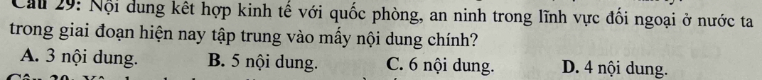 Cau 29: Nội dung kết hợp kinh tế với quốc phòng, an ninh trong lĩnh vực đối ngoại ở nước ta
trong giai đoạn hiện nay tập trung vào mấy nội dung chính?
A. 3 nội dung. B. 5 nội dung. C. 6 nội dung. D. 4 nội dung.