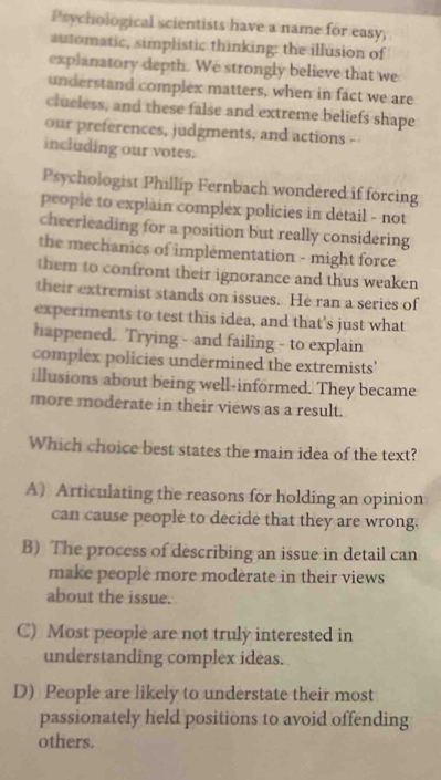 Psychological scientists have a name for easy,
automatic, simplistic thinking: the illusion of
explanatory depth. We strongly believe that we
understand complex matters, when in fact we are
clueless, and these false and extreme beliefs shape
our preferences, judgments, and actions --
including our votes.
Psychologist Phillip Fernbach wondered if forcing
people to explain complex policies in détail - not
cheerleading for a position but really considering
the mechanics of implementation - might force
them to confront their ignorance and thus weaken 
their extremist stands on issues. He ran a series of
experiments to test this idea, and that's just what
happened. Trying - and failing - to explain
complex policies undermined the extremists'
illusions about being well-informed. They became
more moderate in their views as a result.
Which choice best states the main idea of the text?
A) Articulating the reasons for holding an opinion
can cause people to decide that they are wrong.
B) The process of describing an issue in detail can
make people more moderate in their views
about the issue.
C) Most people are not truly interested in
understanding complex ideas.
D) People are likely to understate their most
passionately held positions to avoid offending
others.