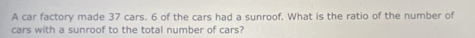 A car factory made 37 cars. 6 of the cars had a sunroof. What is the ratio of the number of 
cars with a sunroof to the total number of cars?