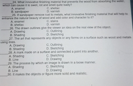 What innovative finishing material that prevents the wood from absorbing the water,
which can cause it to swell, rot and smell quite badly?
A. enamel C. shellac
B. sandpaper D. varnish
_
25. If sandpaper remove rust to metals, what innovative finishing material that will help to
enhance the natural beauty of wood and add color and character to it?
A. enamel C. stains
B. shellac D. varish
_
26. The drawn outlines give the viewer an idea on the real view of the object.
A. Drawing C. Outlining
B. Shading D. Sketching
_
27. The art that represents any objects or any forms on a surface such as wood and metals
using lines. C. Outlining
A. Drawing
B. Shading D. Sketching
_
28. A mark made on a surface and connected a point into another.
A. Shading C. Sketching
B. Line D. Drawing
_
29. The process by which an image is drawn in a loose manner.
A. Shading C. Sketching
B. Line D. Drawing
_
30. It makes the objects or figure more solid and realistic.