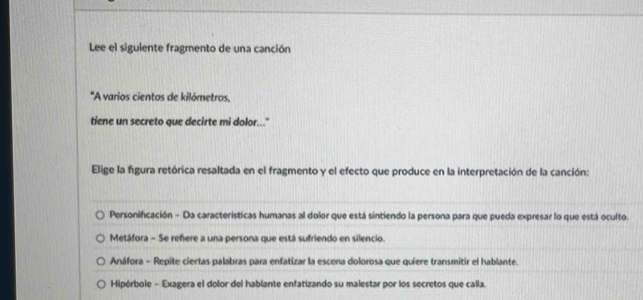 Lee el siguiente fragmento de una canción
'A varios cientos de kilómetros,
tiene un secreto que decirte mi dolor..."
Elige la figura retórica resaltada en el fragmento y el efecto que produce en la interpretación de la canción:
Personificación - Da características humanas al dolor que está sintiendo la persona para que pueda expresar lo que está oculto.
Metáfora - Se reñere a una persona que está sufriendo en silencio.
Anáfora - Repite ciertas palabras para enfatizar la escena dolorosa que quiere transmitir el hablante.
Hipérbole - Exagera el dolor del hablante enfatizando su malestar por los secretos que calla.