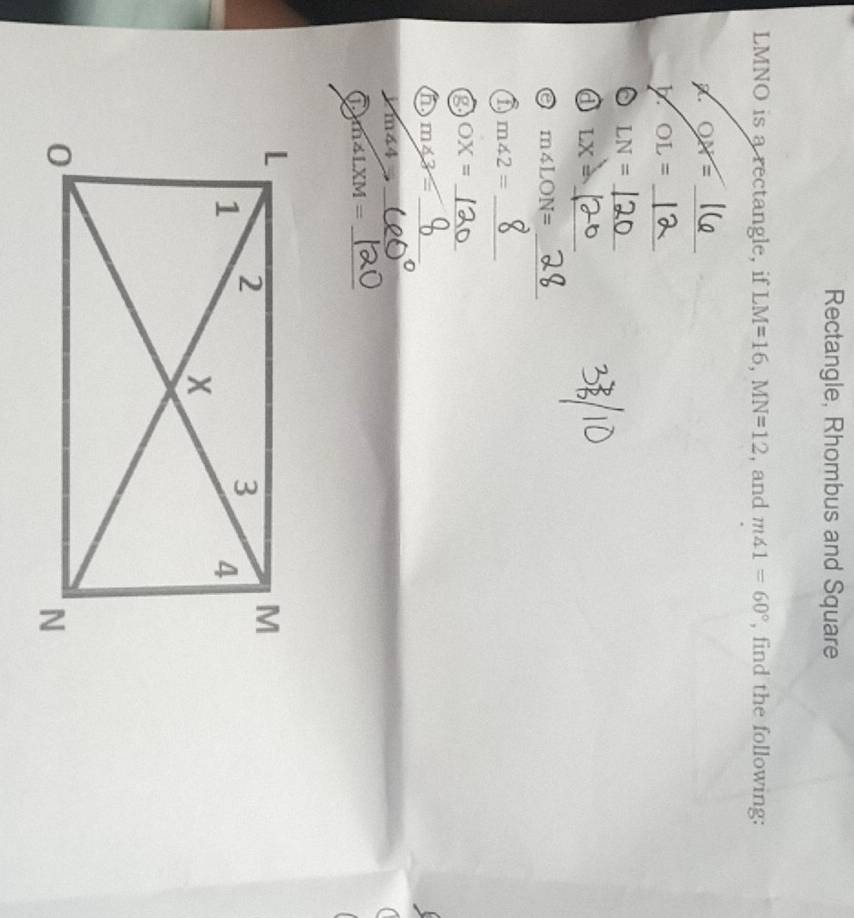 Rectangle, Rhombus and Square
LMNO is a rectangle, if LM=16, MN=12 , and m∠ 1=60° , find the following:
OX= _ 
_ OL=
_ LN=
_ 
a LX=
_ m∠ LON=
a m∠ 2= _
OX= _ 
6 m∠ 3= _ 
_ m∠ 4=
m∠ LXM= _