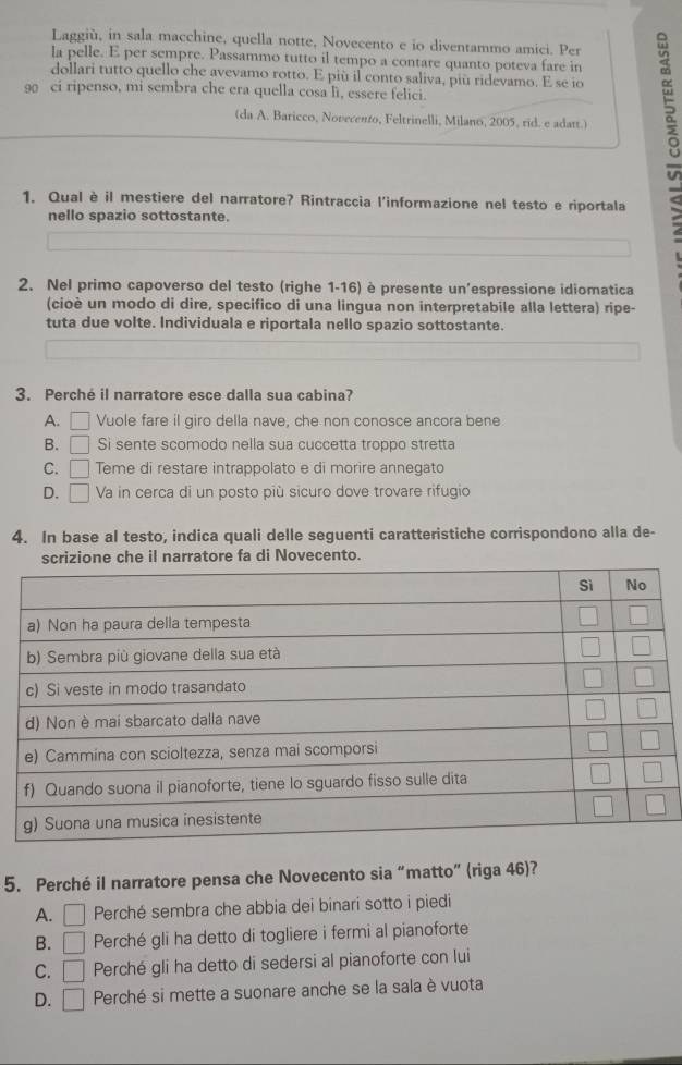 Laggiù, in sala macchine, quella notte, Novecento e io diventammo amici. Per
la pelle. E per sempre. Passammo tutto il tempo a contare quanto poteva fare in
dollari tutto quello che avevamo rotto. E più il conto saliva, più ridevamo. E se io
90 ci ripenso, mi sembra che era quella cosa li, essere felici.
(da A. Baricco, Novecento, Feltrinelli, Milano, 2005, rid. e adatt.)
1. Qual è il mestiere del narratore? Rintraccia l'informazione nel testo e riportala
nello spazio sottostante.
2. Nel primo capoverso del testo (righe 1-16) è presente un'espressione idiomatica
(cioè un modo di dire, specifico di una lingua non interpretabile alla lettera) ripe-
tuta due volte. Individuala e riportala nello spazio sottostante.
3. Perché il narratore esce dalla sua cabina?
A. □ Vuole fare il giro della nave, che non conosce ancora bene
B. □ Si sente scomodo nella sua cuccetta troppo stretta
C. □ Teme di restare intrappolato e di morire annegato
D. □ Va in cerca di un posto più sicuro dove trovare rifugio
4. In base al testo, indica quali delle seguenti caratteristiche corrispondono alla de-
scrizione che il narratore fa di Novecento.
5. Perché il narratore pensa che Novecento sia “matto” (riga 46)?
A. □ Perché sembra che abbia dei binari sotto i piedi
B. □ Perché gli ha detto di togliere i fermi al pianoforte
C. □ Perché gli ha detto di sedersi al pianoforte con lui
D. □ Perché si mette a suonare anche se la sala è vuota