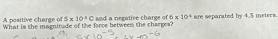 A positive charge of 5* 10^(-5)C and a negative charge of 6* 10^(-6) are separated by 4.5 meters. 
What is the magnitude of the force between the charges?