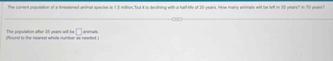 The current population of a threatened animal species is 1.5 million, "but it is declining with a half-life of 20 years. How many animals will be left in 35 years? in 70 years? 
The population after 35 years will be □ animals. 
(Round to the nearest whole number as needed.)