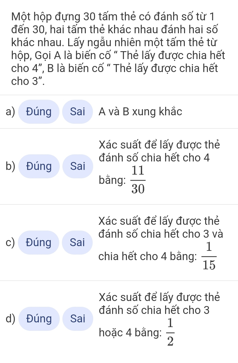 Một hộp đựng 30 tấm thẻ có đánh số từ 1 
đến 30, hai tấm thẻ khác nhau đánh hai số 
khác nhau. Lấy ngẫu nhiên một tấm thẻ từ 
hộp, Gọi A là biến cố " Thẻ lấy được chia hết 
cho 4 ”, B là biến cố “ Thẻ lấy được chia hết 
cho 3''. 
a) Đúng Sai A và B xung khắc 
Xác suất để lấy được thẻ 
đánh số chia hết cho 4
b) Đúng Sai 
bằng:  11/30 
Xác suất để lấy được thẻ 
đánh số chia hết cho 3 và 
c) Đúng Sai 
chia hết cho 4 bằng:  1/15 
Xác suất để lấy được thẻ 
đánh số chia hết cho 3
d) Đúng Sai 
hoặc 4 bằng:  1/2 