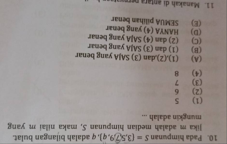 Pada himpunan S= 3,5,7,9,q , q adalah bilangan bulat.
Jika m adalah median himpunan S, maka nilai m yang
mungkin adalah ...
(1) 5
(2) 6
(3) 7
(4) 8
(A) (1),(2),dan (3) SAJA yang benar
(B) (1) dan (3) SAJA yang benar
(C) (2) dan (4) SAJA yang benar
(D) HANYA (4) yang benar
(E) SEMUA pilihan benar
11. Manakah di antara perniat