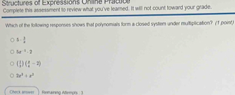 Structures of Expressions Online Practice
Complete this assessment to review what you've learned. It will not count toward your grade.
Which of the following responses shows that polynomials form a closed system under multiplication? (f point)
5·  3/8 
5x^(-1)-2
( 1/3 )( x/4 -2)
2x^3+x^3
Check arswer Remaining Attempts : 3