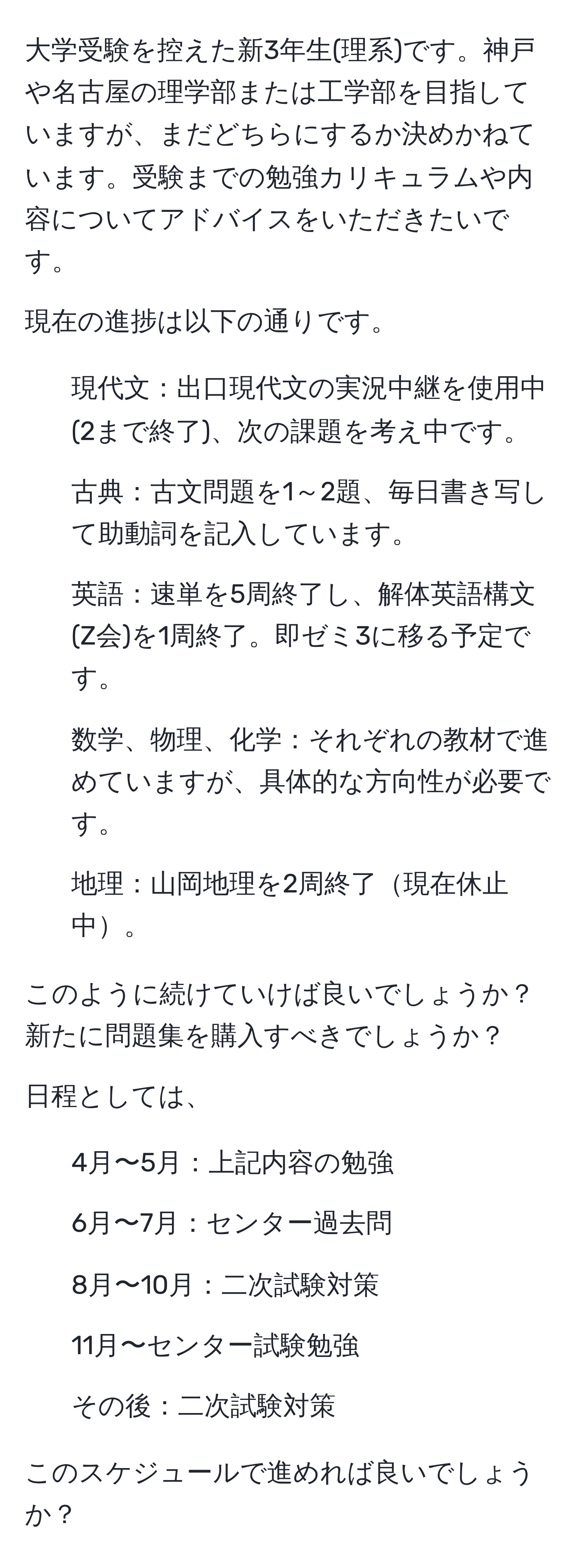 大学受験を控えた新3年生(理系)です。神戸や名古屋の理学部または工学部を目指していますが、まだどちらにするか決めかねています。受験までの勉強カリキュラムや内容についてアドバイスをいただきたいです。

現在の進捗は以下の通りです。
- 現代文：出口現代文の実況中継を使用中(2まで終了)、次の課題を考え中です。
- 古典：古文問題を1～2題、毎日書き写して助動詞を記入しています。
- 英語：速単を5周終了し、解体英語構文(Z会)を1周終了。即ゼミ3に移る予定です。
- 数学、物理、化学：それぞれの教材で進めていますが、具体的な方向性が必要です。
- 地理：山岡地理を2周終了現在休止中。

このように続けていけば良いでしょうか？新たに問題集を購入すべきでしょうか？

日程としては、
- 4月〜5月：上記内容の勉強
- 6月〜7月：センター過去問
- 8月〜10月：二次試験対策
- 11月〜センター試験勉強
- その後：二次試験対策

このスケジュールで進めれば良いでしょうか？