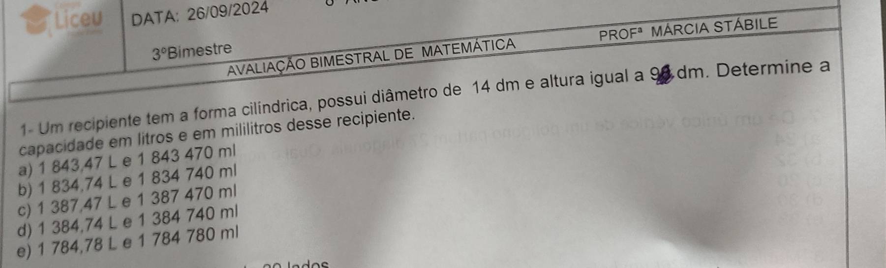 Liceu DATA: 26/09/2024
PROFª MÁRCIA STÁBILE
3° Bimestre
AVALIAÇÃO BIMESTRAL DE MATEMÁTICA
1- Um recipiente tem a forma cilíndrica, possui diâmetro de 14 dm e altura igual a 98 dm. Determine a
capacidade em litros e em mililitros desse recipiente.
a) 1 843,47 L e 1 843 470 ml
b) 1 834,74 L e 1 834 740 ml
c) 1 387,47 L e 1 387 470 ml
d) 1 384,74 L e 1 384 740 ml
e) 1 784,78 L e 1 784 780 ml