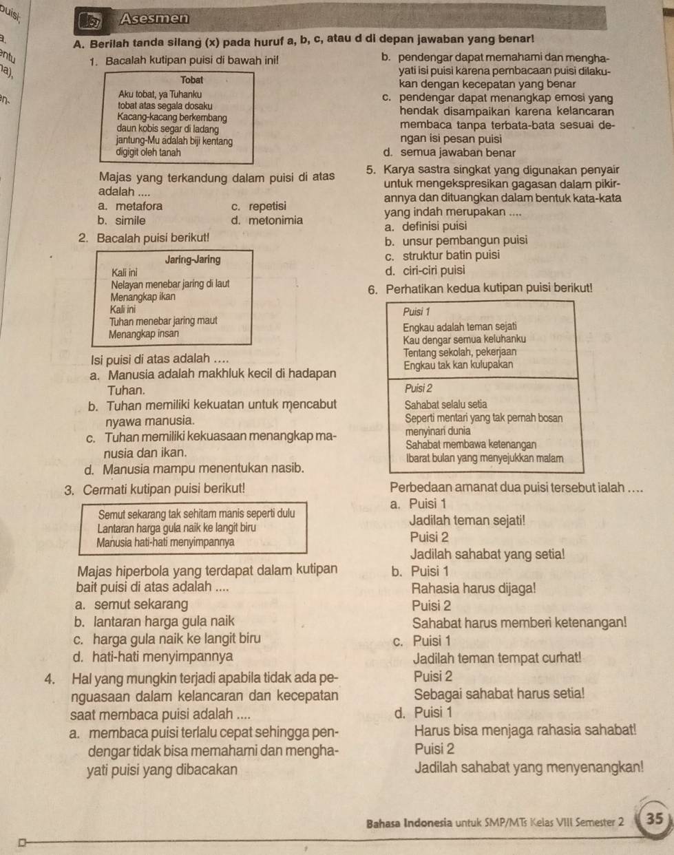 buish
Asesmen
a. A. Berilah tanda silang (x) pada huruf a, b, c, atau d di depan jawaban yang benar!
ntu b. pendengar dapat memahami dan mengha-
1. Bacalah kutipan puisi di bawah ini!
a),
yati isi puisi karena pembacaan puisi dilaku-
Tobat kan dengan kecepatan yang benar
Aku tobat, ya Tuhanku c. pendengar dapat menangkap emosi yang
tobat atas segala dosaku
Kacang-kacang berkembang hendak disampaikan karena kelancaran
daun kobis segar di ladang membaca tanpa terbata-bata sesuai de-
jantung-Mu adalah biji kentang ngan isi pesan puisi
digigit oleh tanah d. semua jawaban benar
Majas yang terkandung dalam puisi di atas 5. Karya sastra singkat yang digunakan penyair
untuk mengekspresikan gagasan dalam pikir-
adalah .... annya dan dituangkan dalam bentuk kata-kata
a. metafora c. repetisi
b. simile d. metonimia yang indah merupakan ....
a. definisi puisi
2. Bacalah puisi berikut!
b. unsur pembangun puisi
Jaring-Jaring c. struktur batin puisi
Kali ini d. ciri-ciri puisi
Nelayan menebar jaring di laut
Menangkap ikan 6. Perhatikan kedua kutipan puisi berikut!
Kali ini 
Tuhan menebar jaring maut
Menangkap insan 
Isi puisi di atas adalah ....
a. Manusia adalah makhluk kecil di hadapan 
Tuhan.
b. Tuhan memiliki kekuatan untuk mencabut 
nyawa manusia.
c. Tuhan memiliki kekuasaan menangkap ma- 
nusia dan ikan.
d. Manusia mampu menentukan nasib.
3. Cermati kutipan puisi berikut! Perbedaan amanat dua puisi tersebut ialah . . ..
a. Puisi 1
Semut sekarang tak sehitam manis seperti dulu Jadilah teman sejati!
Lantaran harga gula naik ke langit biru
Manusia hati-hati menyimpannya Puisi 2
Jadilah sahabat yang setia!
Majas hiperbola yang terdapat dalam kutipan b. Puisi 1
bait puisi di atas adalah .... Rahasia harus dijaga!
a. semut sekarang Puisi 2
b. lantaran harga gula naik Sahabat harus memberi ketenangan!
c. harga gula naik ke langit biru c. Puisi 1
d. hati-hati menyimpannya Jadilah teman tempat curhat!
4. Hal yang mungkin terjadi apabila tidak ada pe- Puisi 2
nguasaan dalam kelancaran dan kecepatan Sebagai sahabat harus setia!
saat membaca puisi adalah .... d. Puisi 1
a. membaca puisi terlalu cepat sehingga pen- Harus bisa menjaga rahasia sahabat!
dengar tidak bisa memahami dan mengha- Puisi 2
yati puisi yang dibacakan Jadilah sahabat yang menyenangkan!
Bahasa Indonesia untuk SMP/MTs Kelas VIII Semester 2 35