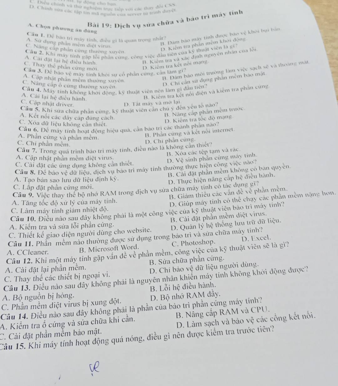 IL tự động cho bạn
C. Diều chính và thứ nghiệm trực tiếp với các thay đổi CSS
D. Chính sửa các tập tin mã nguồn của server từ trình duyệt
Bài 19: Dịch vụ sửa chữa và bảo trì máy tính
A. Chọn phương án đúng
B. Đảm bảo máy tinh được báo vệ khôi bụi bản
Cầu 1. Để báo trì máy tính, điều gi là quan trọng nhất?
A. Sữ dụng phần mềm điệt virus.
C. Năng cấp phân cứng thường xuyên
D. Kiểm tra phần mềm khởi động.
Câu 2. Khi máy tính gặp lỗi phần cứng, công việc đầu tiên của kỹ thuật viên là gi
A. Cải đặt lại hệ điều hành
B. Kiểm tra và xác định nguyên nhân của lỗi
C. Thay thể phần cứng mới.
D. Kiểm tra kết nổi mạng
Câu 3. Để báo vệ máy tỉnh khỏi sự cổ phần cứng, cần làm gi?
A. Cập nhật phần mêm thường xuyên
B. Đám bảo môi trường làm việc sạch sẽ và thoáng mát
C. Nâng cấp ổ cứng thường xuyên
D. Chi cần sử dụng phần mềm bảo mặt.
Cầu 4. Máy tính không khởi động, kỹ thuật viên nên làm gì đầu tiên?
A. Cải lại hệ điều hành.
B. Kiếm tra kết nổi điện và kiểm tra phần cứng
C. Cập nhật driver.
D. Tất máy và mở lại.
Câu 5. Khi sửa chữa phần cứng, kỹ thuật viên cần chủ ý đến yếu tổ nào?
A. Kết nổi các dây cáp đủng cách.
B. Nâng cấp phần mềm trước.
D. Kiếm tra tốc độ mạng
C. Xóa dữ liệu không cần thiết
Câu 6. Để máy tính hoạt động hiệu quả, cần bảo trì các thành phần nào?
A. Phần cứng và phần mềm.
B. Phần cứng và kết nổi internet
C. Chỉ phần mềm.
D. Chi phần cứng.
Câu 7. Trong quá trình báo tri máy tính, điều nào là không cần thiết?
B. Xóa các tệp tạm và rác.
A. Cập nhật phần mềm diệt virus.
D. Vệ sinh phần cứng máy tính.
C. Cải đặt các ứng dụng không cần thiết.
Câu 8. Để bảo vệ dữ liệu, dịch vụ bảo trì máy tỉnh thường thực hiện công việc nào?
B. Cải đặt phần mềm không có bán quyền.
A. Tạo bản sao lưu dữ liệu định kỳ.
D. Thực hiện nâng cấp hệ điều hành.
C. Lắp đặt phần cứng mới.
Câu 9. Việc thay thể bộ nhớ RAM trong dịch vụ sửa chữa máy tính có tác dụng gì?
B. Giám thiều các vấn đề về phần mềm.
A. Tăng tốc độ xử lý của máy tính.
D. Giúp máy tính có thể chạy các phần mềm nặng hơn.
C. Làm máy tính giảm nhiệt độ.
Câu 10. Điều nào sau đây không phải là một công việc của kỹ thuật viện bảo trì máy tính?
A. Kiểm tra và sửa lỗi phần cứng. B. Cài đặt phần mềm diệt virus.
C. Thiết kế giao diện người dùng cho website. D. Quản lý hệ thống lưu trữ dữ liệu.
Câu 11. Phần mềm nào thường dược sử dụng trong báo trì và sửa chữa máy tính?
A. CCleaner. B. Microsoft Word. C. Photoshop. D. Excel.
Câu 12. Khi một máy tính gặp vấn đề về phần mềm, công việc của kỹ thuật viên sẽ là gì?
A. Cài đặt lại phần mềm. B. Sửa chữa phần cứng.
C. Thay thế các thiết bị ngoại vi. D. Chi bảo vệ dữ liệu người dùng.
Câu 13. Điều nào sau đây không phải là nguyên nhân khiến máy tính không khởi động được?
A. Bộ nguồn bị hỏng. B. Lỗi hệ điều hành.
C. Phần mềm diệt virus bị xung đột. D. Bộ nhớ RAM đầy.
Câu 14. Điều nào sau đây không phải là phần của bảo trì phần cứng máy tính?
A. Kiểm tra ổ cứng và sửa chữa khi cần. B. Nâng cấp RAM và CPU.
C. Cài đặt phần mềm bảo mật. D. Làm sạch và bảo vệ các cổng kết nổi.
Câu 15. Khi máy tính hoạt động quá nóng, điều gì nên được kiểm tra trước tiên?