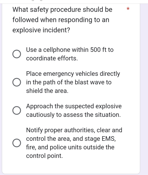 What safety procedure should be **
followed when responding to an
explosive incident?
Use a cellphone within 500 ft to
coordinate efforts.
Place emergency vehicles directly
in the path of the blast wave to
shield the area.
Approach the suspected explosive
cautiously to assess the situation.
Notify proper authorities, clear and
control the area, and stage EMS,
fire, and police units outside the
control point.