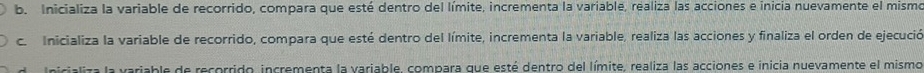 Inicializa la variable de recorrido, compara que esté dentro del límite, incrementa la variable, realiza las acciones e inicia nuevamente el mismo
c. Inicializa la variable de recorrido, compara que esté dentro del límite, incrementa la variable, realiza las acciones y finaliza el orden de ejecució
Inicializa la variable de recorrido, incrementa la variable, compara que esté dentro del límite, realiza las acciones e inicia nuevamente el mismo