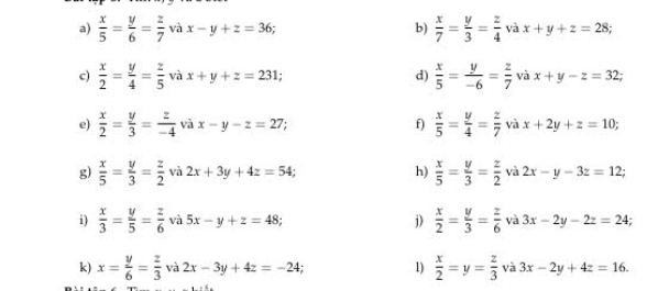  x/5 = y/6 = z/7  và x-y+z=36; b)  x/7 = y/3 = z/4  và x+y+z=28; 
c)  x/2 = y/4 = z/5  và x+y+z=231; d)  x/5 = y/-6 = z/7  và x+y-z=32; 
e)  x/2 = y/3 = z/-4  và x-y-z=27; f)  x/5 = y/4 = z/7  và x+2y+z=10; 
g)  x/5 = y/3 = z/2  và 2x+3y+4z=54; h)  x/5 = y/3 = z/2  và 2x-y-3z=12; 
i)  x/3 = y/5 = z/6  và 5x-y+z=48; j)  x/2 = y/3 = z/6  và 3x-2y-2z=24; 
k) x= y/6 = z/3  và 2x-3y+4z=-24; 1)  x/2 =y= z/3  và 3x-2y+4z=16.