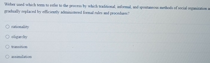 Weber used which term to refer to the process by which traditional, informal, and spontaneous methods of social organization a
gradually replaced by efficiently administered formal rules and procedures?
rationality
oligarchy
transition
assimilation