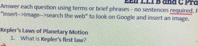 EEn 1.1.1 B and C Pra 
Answer each question using terms or brief phrases - no sentences required. F 
“insert-->image-->search the web” to look on Google and insert an image. 
Kepler’s Laws of Planetary Motion 
1. What is Kepler's first law?