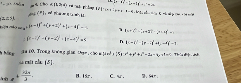 (x-1)^2+(y+3)^2+z^2=24.
^2=20 Điểm iu 9. Cho K(1;2;4) và mặt phẳng (P): 2x+2y+z-1=0. Mặt cầu tâm K và tiếp xúc với mặt
ảng (P), có phương trình là:
(2;2;5). 
kiện nào sau^6(x-1)^2+(y+2)^2+(z-4)^2=4.
B. (x+1)^2+(y+2)^2+(z+4)^2=1.
(x-1)^2+(y-2)^2+(z-4)^2=9.
D. (x-1)^2+(y-2)^2+(z-4)^2=3. 
h bằng u 10. Trong không gian Oxyz , cho mặt cầu (S): x^2+y^2+z^2-2x+4y+1=0. Tính diện tích
ủa mặt cầu (S).
A. B. 16π. C. 4π. D. 64π.
ính R  32π /3 .