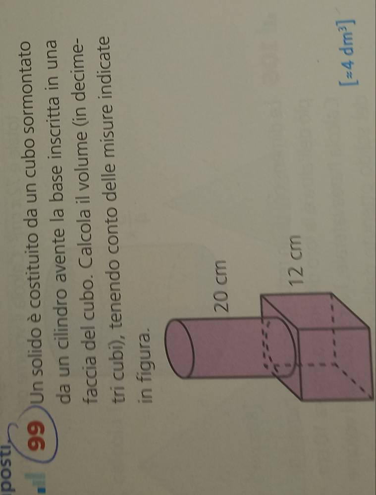 posti, 
99 )Un solido è costituito da un cubo sormontato 
da un cilindro avente la base inscritta in una 
faccia del cubo. Calcola il volume (in decime- 
tri cubi), tenendo conto delle misure indicate 
in figura.
[approx 4dm^3]