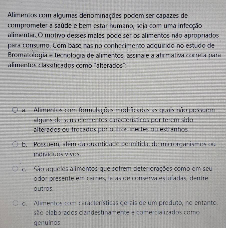 Alimentos com algumas denominações podem ser capazes de
comprometer a saúde e bem estar humano, seja com uma infecção
alimentar. O motivo desses males pode ser os alimentos não apropriados
para consumo. Com base nas no conhecimento adquirido no estudo de
Bromatologia e tecnologia de alimentos, assinale a afirmativa correta para
alimentos classificados como “alterados”:
a. Alimentos com formulações modificadas as quais não possuem
alguns de seus elementos característicos por terem sido
alterados ou trocados por outros inertes ou estranhos.
b. Possuem, além da quantidade permitida, de microrganismos ou
indivíduos vivos.
c. São aqueles alimentos que sofrem deteriorações como em seu
odor presente em carnes, latas de conserva estufadas, dentre
outros.
d. Alimentos com características gerais de um produto, no entanto,
são elaborados clandestinamente e comercializados como
genuínos