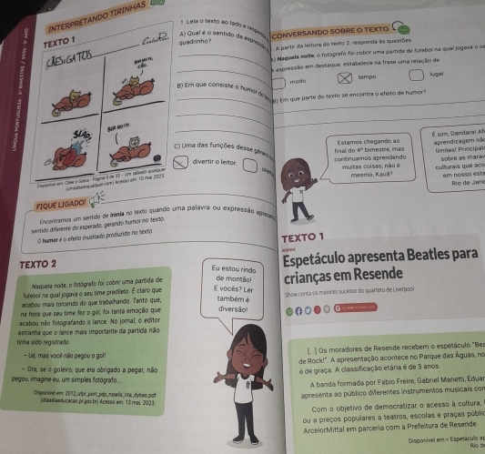 TIRINHAS 
1 Leis o 1e010 ao lado e rpou
A) Qual é o sentido de expesa
quadrinho? CONVERSANDO SOBRE O TEXTO  
A partir da leitura do texto 2, responda às questões
_
_  Maquela moite, o fotógrafo foi cobrir uma pamida de futebol na quel jogava o e
A expressão em destáque estabeiece na frase uma relação de
modo tempo logal .
_
B) Em que consiste o humárde l m pm que parte do texto se encontra a efeito de humcara
_
_
Estamos chegando ao É sim, Dandaral Af
límnes! Principal
C) Uma das funções desse gênesa
divertir o leitor.
continuamos aprendendo final do 4º bimestre, enas aprendizagem nã
em nosso esta Río de Jan
multas coisas, não é mesmo, Kauä? oulturais que aco sobre as maráv
m
_
FIQUE LIGADO!
Encontramos um sentido de iraia no texdo quando uma palavra ou expressão apretam
sentido diferente do esperado, gerando hurnor no fexão.
TEXTO 1
6O humar é o efeito inusitado produzido no lbrfo
TEXTO 2 Espetáculo apresenta Beatles para
Eu estau rindo
Naquela noite, o fotógrafo foi cobrir uma partida de de montão!
futebol na qual jogava o seu time predileto. É claro que E vocès? Ler crianças em Resende
acebou mais torcendo do que trabalhando. Tanto que, também é Show conta os maiores sucesso do quarteto de Liverpool
na hora que seu time fez o gol, foi tanta emoção que diversão!
acabou não fotografando o lance. No jormal, o editor
estranha que o lance mais importante da partida não
tinha sido registrado
- Ué, mas você não pegou o gol! [.] Os moradores de Resende recebem o espetáculo "Bea
de Rock!". A apresentação acontece no Parque das Águas, no
- Ora, se o goleiro, que era obrigado a pegar, não
é de graça. A classificação etária é de 3 anos.
pegou, imagine eu, um simples fotógrafo...
A banda formada por Fabio Freire, Gabriel Manetti, Eduar
Oisponível ert: 2012_ alpr_port_pdp_rosells_rita_dybas.pdt
apresenta ao público diferentes instrumentos musicais con
(dlaadiaeducaceo pr.gov br) Acesso e 13 mal 2023
Com o objetivo de democratizar o acesso à cultura,
ou a preços populares a teatros, escolas e praças públio
ArceiorMittal em parceria com a Prefeltura de Resende.
Disponível em:< Espetáculo a Rúo de