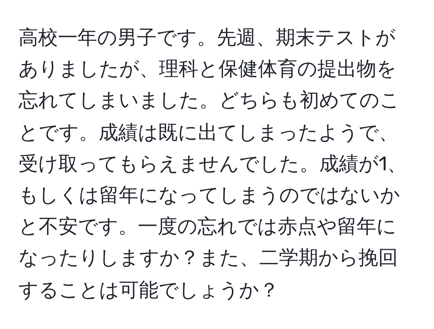 高校一年の男子です。先週、期末テストがありましたが、理科と保健体育の提出物を忘れてしまいました。どちらも初めてのことです。成績は既に出てしまったようで、受け取ってもらえませんでした。成績が1、もしくは留年になってしまうのではないかと不安です。一度の忘れでは赤点や留年になったりしますか？また、二学期から挽回することは可能でしょうか？