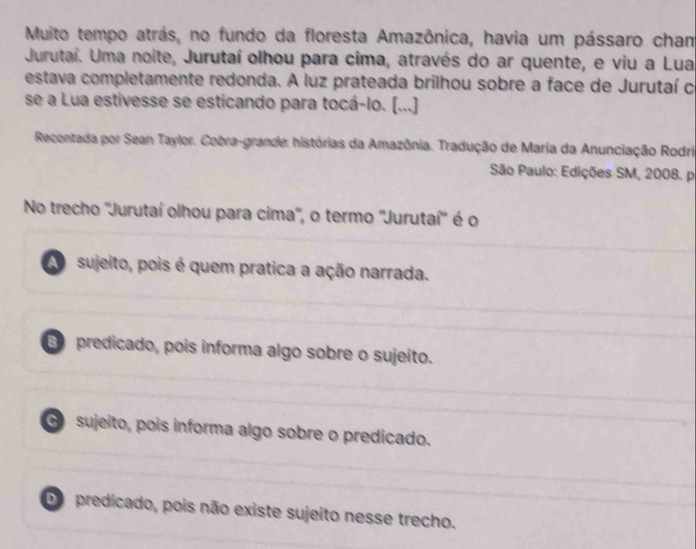 Muito tempo atrás, no fundo da floresta Amazônica, havia um pássaro cham
Jurutaí. Uma noite, Jurutaí olhou para cima, através do ar quente, e viu a Lua
estava completamente redonda. A luz prateada brilhou sobre a face de Jurutaí c
se a Lua estivesse se esticando para tocá-lo. [...]
Recontada por Sean Taylor. Cobra-grande: histórias da Amazônia. Tradução de Maria da Anunciação Rodri
São Paulo: Edições SM, 2008. p
No trecho ''Jurutaí olhou para cima', o termo 'Jurutaí'' é o
A sujeito, pois é quem pratica a ação narrada.
predicado, pois informa algo sobre o sujeito.
o sujeito, pois informa algo sobre o predicado.
Do predicado, pois não existe sujeito nesse trecho.