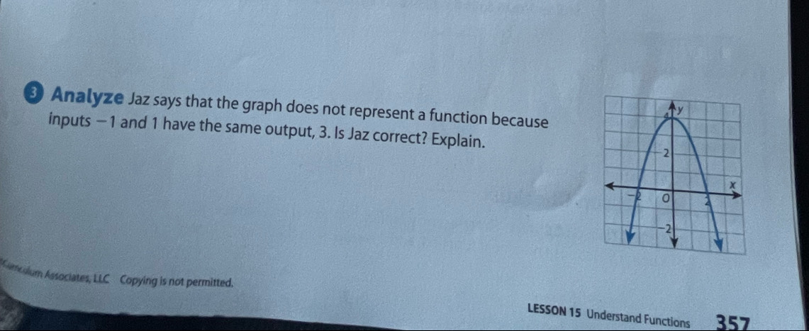 Analyze Jaz says that the graph does not represent a function because 
inputs −1 and 1 have the same output, 3. Is Jaz correct? Explain. 
Camcalum Associates, LLC Copying is not permitted. 
LESSON 15 Understand Functions 357