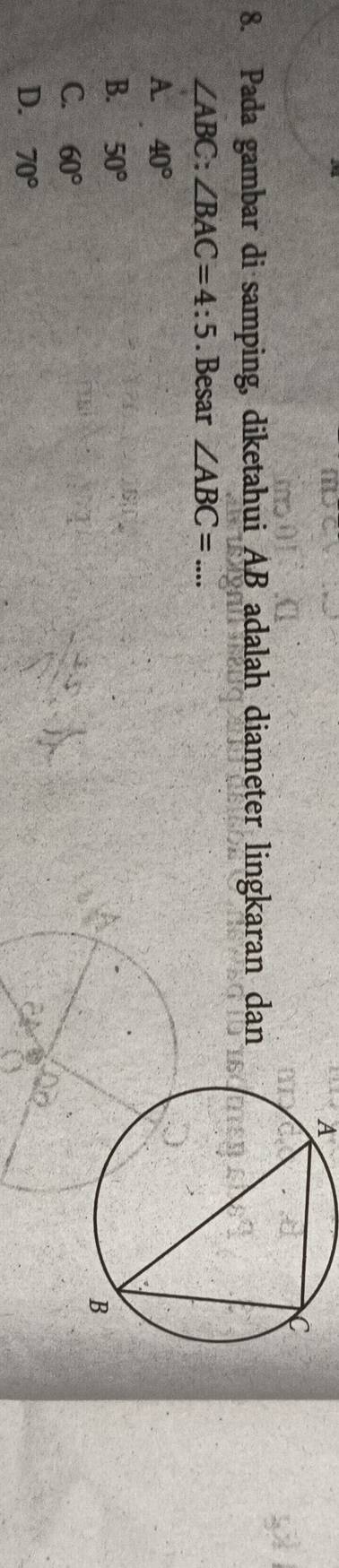 A
8. Pada gambar di samping, diketahui AB adalah diameter lingkaran dan
∠ ABC:∠ BAC=4:5. Besar ∠ ABC=...
A. 40°
B. 50°
C. 60°
D. 70°