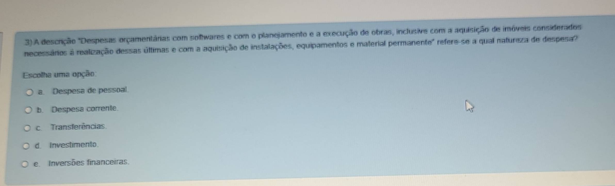 3).A descrição "Despesas orçamentárias com softwares e com o planejamento e a execução de obras, inclusive com a aquisição de imóveis considerados
necessários a realização dessas últimas e com a aquisição de instalações, equipamentos e material permanente" refere-se a qual natureza de despesa
Escolha uma opção:
a. Despesa de pessoal.
b. Despesa corrente.
c. Transferências.
d. Investimento.
e Inversões financeiras.