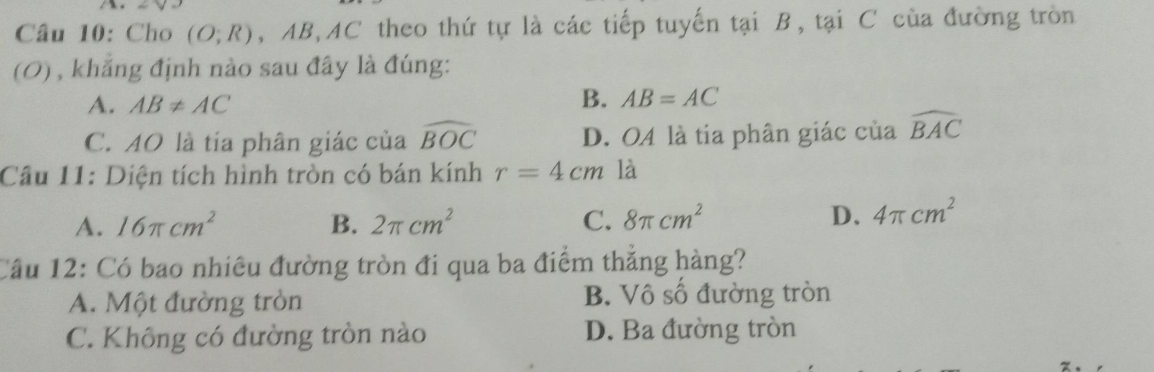 Cho (O;R) , AB, AC theo thứ tự là các tiếp tuyến tại B, tại C của đường tròn
(0) , khẳng định nào sau đây là đúng:
A. AB!= AC
B. AB=AC
C. AO là tía phân giác của widehat BOC D. OA là tia phân giác của widehat BAC
Câu 11: Diện tích hình tròn có bán kính r=4cm là
A. 16π cm^2 B. 2π cm^2 C. 8π cm^2
D. 4π cm^2
Cầu 12: Có bao nhiêu đường tròn đi qua ba điểm thắng hàng?
A. Một đường tròn B. Vô số đường tròn
C. Không có đường tròn nào D. Ba đường tròn