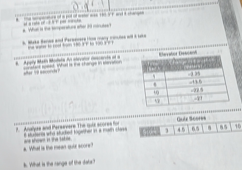 The was 180.3° and it changes 

at a rate of =2.8°f per minuts. 
a. What is the temperature after 20 minutes? 
b. Make Sense and Persevere How many minutes will it take 
the water to seel from 180.3°F to 100.5°F7
6. Apply Math Models An elevator descends at a 
constant speed. What is the change in elevation 
after 19 seconds? 
7. Analyze and Persevere The quiz scores for
6 students who studied together in a math class 
are shown in the table. 
a. What is the mean quiz score? 
b. What is the range of the data?