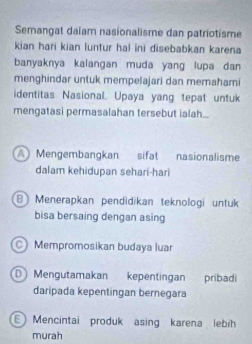 Semangat dalam nasionalisme dan patriotisme
kian hari kian luntur hal ini disebabkan karena
banyaknya kalangan muda yang lupa dan
menghindar untuk mempelajari dan memahami
identitas Nasional. Upaya yang tepat untuk
mengatasi permasalahan tersebut ialah...
A Mengembangkan sifat nasionalisme
dalam kehidupan sehari-hari
B Menerapkan pendidikan teknologí untuk
bisa bersaing dengan asing
Mempromosikan budaya luar
D Mengutamakan kepentingan pribadi
daripada kepentingan bernegara
E Mencintal produk asing karena lebih
murah