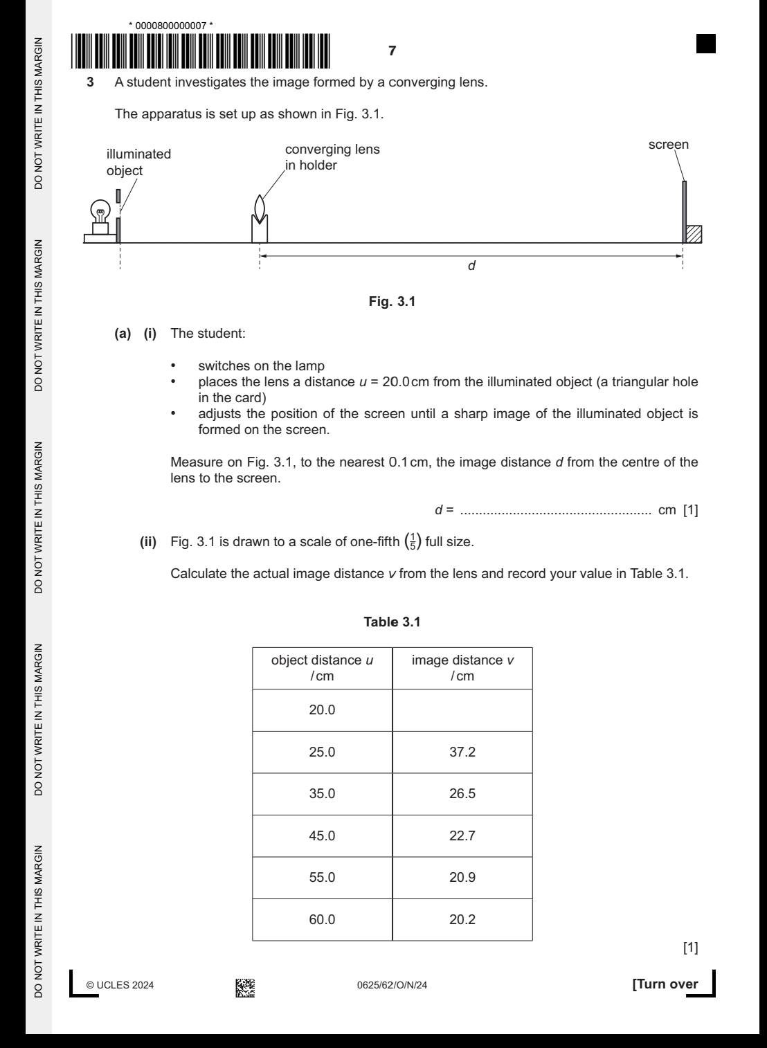 0000800000007 * 
7 
3 A student investigates the image formed by a converging lens. 
: The apparatus is set up as shown in Fig. 3.1. 
: 
(a) (i) The student: 
switches on the lamp 
places the lens a distance u=20.0cr n from the illuminated object (a triangular hole 
in the card) 
adjusts the position of the screen until a sharp image of the illuminated object is 
formed on the screen. 
z 
Measure on Fig. 3.1, to the nearest 0.1cm, the image distance d from the centre of the 
lens to the screen.
d= _ cm [1] 
(ii) Fig. 3.1 is drawn to a scale of one-fifth (¿) full size. 
Calculate the actual image distance v from the lens and record your value in Table 3.1. 
Table 3.1
z
=
[1] 
© UCLES 2024 0625/62/O/N/24 [Turn over