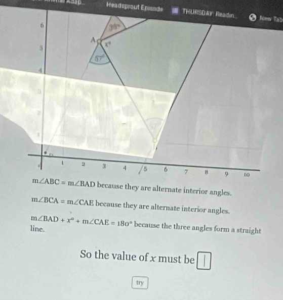 Headsprout EpisodeNew Tab
because they are alternate interior angles.
m∠ BCA=m∠ CAE because they are alternate interior angles.
m∠ BAD+x°+m∠ CAE=180° because the three angles form a straight
line.
So the value of x must be
try