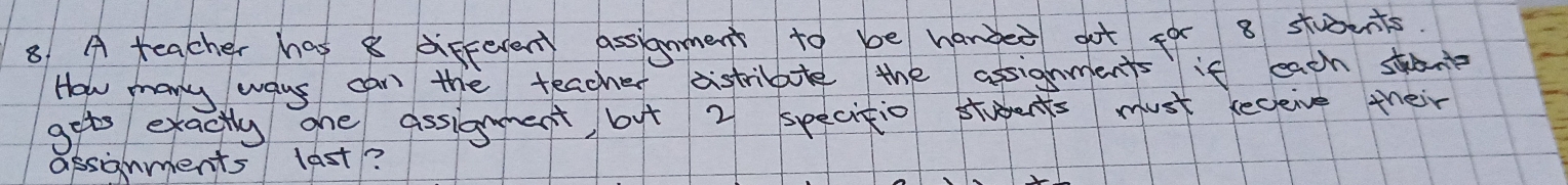 A teacher has 8 different assignment to be handed got for 8 students. 
How many ways can the teacher distribule the assignments if each stant 
gets exactly one assignment, but 2 specitio stuents must seceive their 
assgnments last?