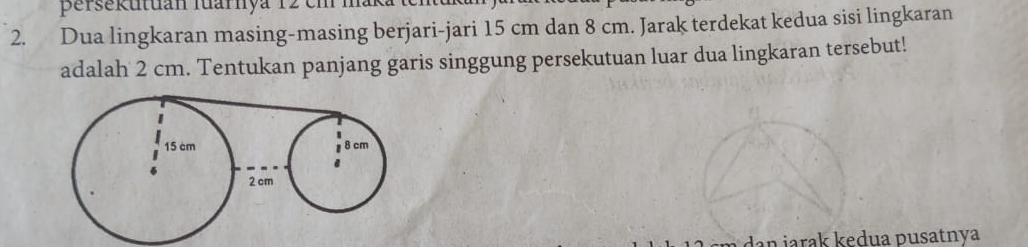 persekutuán fuarnya 12 em maka te 
2. Dua lingkaran masing-masing berjari-jari 15 cm dan 8 cm. Jarak terdekat kedua sisi lingkaran 
adalah 2 cm. Tentukan panjang garis singgung persekutuan luar dua lingkaran tersebut! 
dan jarak kedua pusatnya