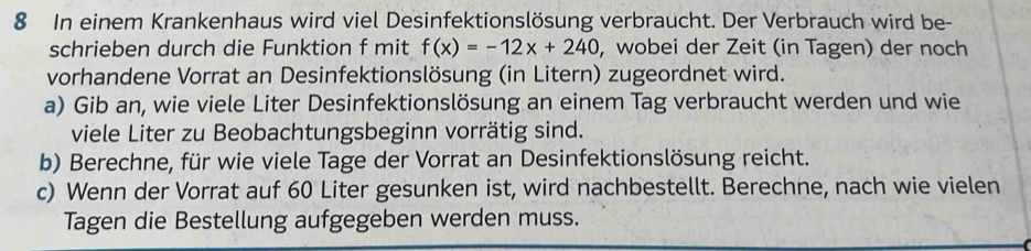 In einem Krankenhaus wird viel Desinfektionslösung verbraucht. Der Verbrauch wird be- 
schrieben durch die Funktion f mit f(x)=-12x+240 , wobei der Zeit (in Tagen) der noch 
vorhandene Vorrat an Desinfektionslösung (in Litern) zugeordnet wird. 
a) Gib an, wie viele Liter Desinfektionslösung an einem Tag verbraucht werden und wie 
viele Liter zu Beobachtungsbeginn vorrätig sind. 
b) Berechne, für wie viele Tage der Vorrat an Desinfektionslösung reicht. 
c) Wenn der Vorrat auf 60 Liter gesunken ist, wird nachbestellt. Berechne, nach wie vielen 
Tagen die Bestellung aufgegeben werden muss.