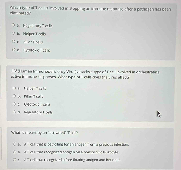 Which type of T cell is involved in stopping an immune response after a pathogen has been
eliminated?
a. Regulatory T cells
b. Helper T cells
c. Killer T cells
d. Cytotoxic T cells
HIV (Human Immunodeficiency Virus) attacks a type of T cell involved in orchestrating
active immune responses. What type of T cells does the virus affect?
a. Helper T cells
b. Killer T cells
c. Cytotoxic T cells
d. Regulatory T cells
What is meant by an "activated" T cell?
a. A T cell that is patrolling for an antigen from a previous infection.
b. A T cell that recognized antigen on a nonspecific leukocyte.
c. A T cell that recognized a free floating antigen and bound it.