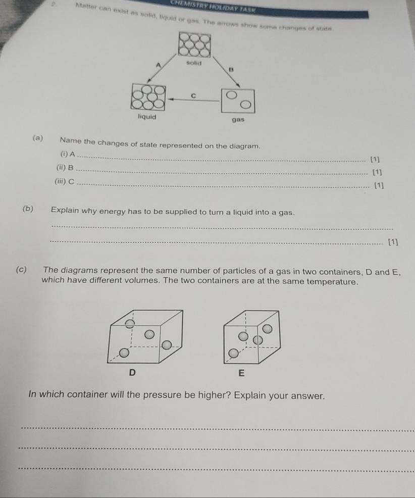 CHEMISTRY HOLIDAY TASK 
2 Matter can exist as solid, liquid or gas. The arrows sh changes of stite. 
(a) Name the changes of state represented on the diagram. 
(i) A_ 
[1] 
(ii) B _[1] 
(iii)C _[1] 
(b) Explain why energy has to be supplied to turn a liquid into a gas. 
_ 
_[1] 
(c) The diagrams represent the same number of particles of a gas in two containers, D and E. 
which have different volumes. The two containers are at the same temperature. 
D 
In which container will the pressure be higher? Explain your answer. 
_ 
_ 
_