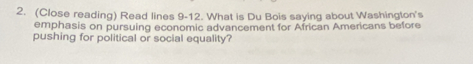 (Close reading) Read lines 9-12. What is Du Bois saying about Washington's 
emphasis on pursuing economic advancement for African Americans before 
pushing for political or social equality?