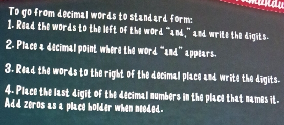 To go from decimal words to standard form: 
1. Read the words to the left of the word “and,” and write the digits. 
2. Place a decimal point where the word “and” appears. 
3. Read the words to the right of the decimal place and write the digits. 
4. Place the last digit of the decimal numbers in the place that names it. 
Add zeros as a place holder when needed.