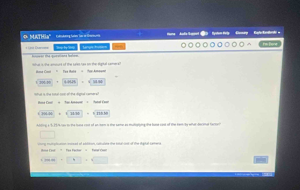 MATHia* Calculating Sales Tax or Discounts Home Audio Support System Help Glossary Kayto Kendorski w
I'm Done
< Unit Overview Step-by-Step Sample Problem Hints
Answer the questions below.
What is the amount of the sales tax on the digital camera?
Base Cost Tax Rate Tax Amount
 $ 200.00 0.0525 10.50
What is the total cost of the digital camera?
Base Cost + Tax Amount Total Cost
5 200.00 + 10.50 $ 210.50
Adding a 5.25% tax to the base cost of an item is the same as multiplying the base cost of the item by what decimal factor?
□ 
Using multiplication instead of addition, calculate the total cost of the digital camera.
Base Cost * Tax Factor = Total Cost
5 200.□ =5□ 
Ferac