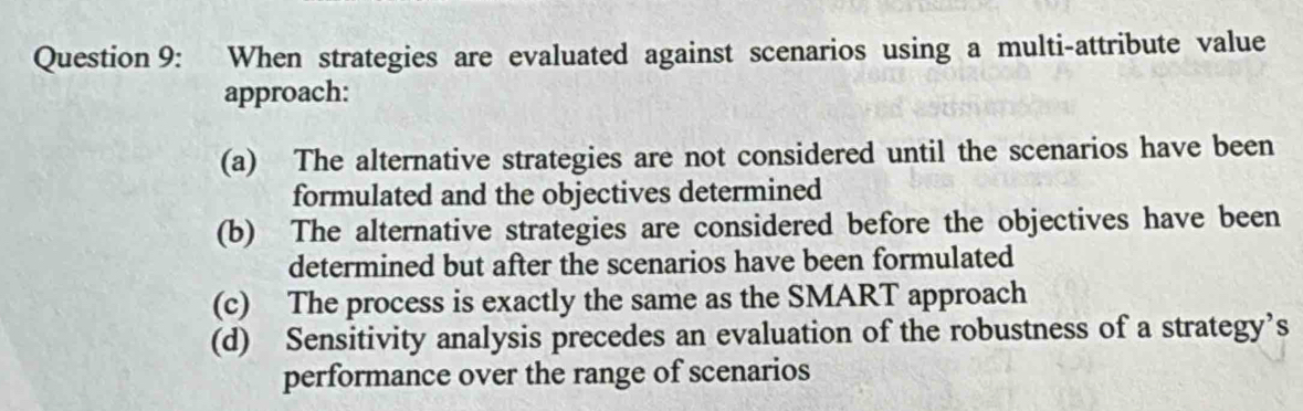 When strategies are evaluated against scenarios using a multi-attribute value
approach:
(a) The alternative strategies are not considered until the scenarios have been
formulated and the objectives determined
(b) The alternative strategies are considered before the objectives have been
determined but after the scenarios have been formulated
(c) The process is exactly the same as the SMART approach
(d) Sensitivity analysis precedes an evaluation of the robustness of a strategy’s
performance over the range of scenarios