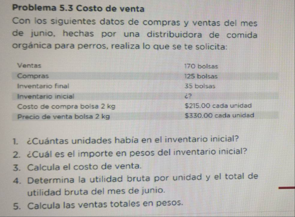 Problema 5.3 Costo de venta 
Con los siguientes datos de compras y ventas del mes 
de junio, hechas por una distribuidora de comida 
orgánica para perros, realiza lo que se te solicita: 
1. ¿Cuántas unidades había en el inventario inicial? 
2. ¿Cuál es el importe en pesos del inventario inicial? 
3. Calcula el costo de venta. 
4. Determina la utilidad bruta por unidad y el total de 
utilidad bruta del mes de junio. 
5. Calcula las ventas totales en pesos.