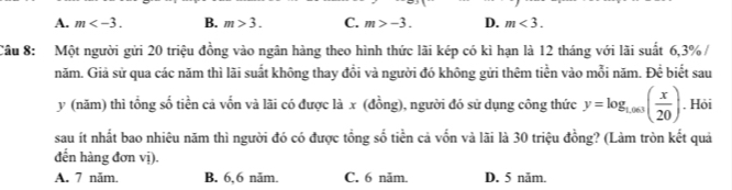 A. m . B. m>3. C. m>-3. D. m<3</tex>. 
Câu 8: Một người gửi 20 triệu đồng vào ngân hàng theo hình thức lãi kép có kì hạn là 12 tháng với lãi suất 6, 3% /
năm. Giả sử qua các năm thì lãi suất không thay đổi và người đó không gửi thêm tiền vào mỗi năm. Để biết sau
y (năm) thì tổng số tiền cả vốn và lãi có được là x (đồng), người đó sử dụng công thức y=log _1,003( x/20 ). Hỏi
sau ít nhất bao nhiêu năm thì người đó có được tổng số tiền cả vốn và lãi là 30 triệu đồng? (Làm tròn kết quả
đến hàng đơn vị).
A. 7 năm. B. 6, 6 năm. C. 6 năm. D. 5 năm.