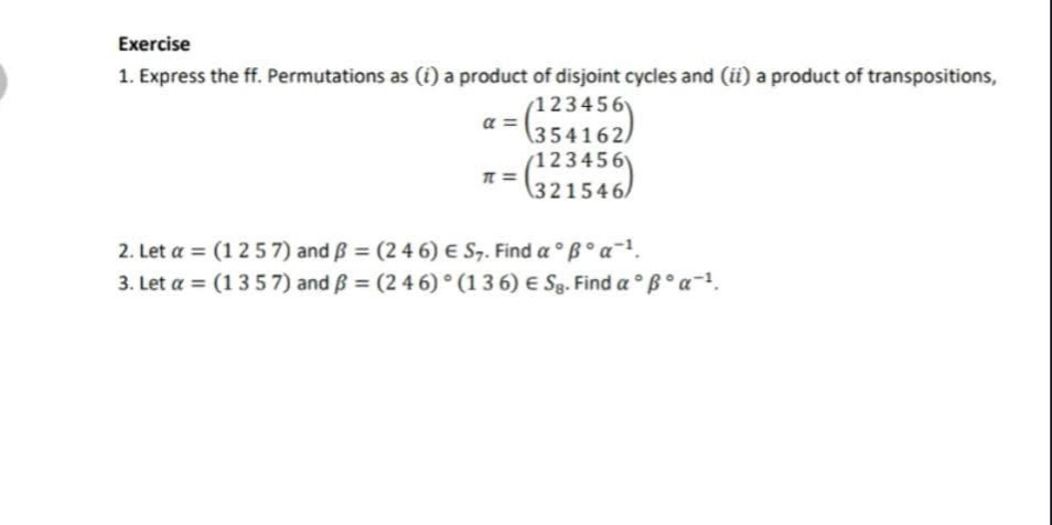 Express the ff. Permutations as (i) a product of disjoint cycles and (ii) a product of transpositions,
alpha =beginpmatrix 123456 354162endpmatrix
π =beginpmatrix 123456 321546endpmatrix
2. Let alpha =(1257) and beta =(246)∈ S_7. Find alpha°beta°alpha^(-1). 
3. Let alpha =(1357) and beta =(246)^circ (136)∈ S_8. Find alpha°beta°alpha^(-1).