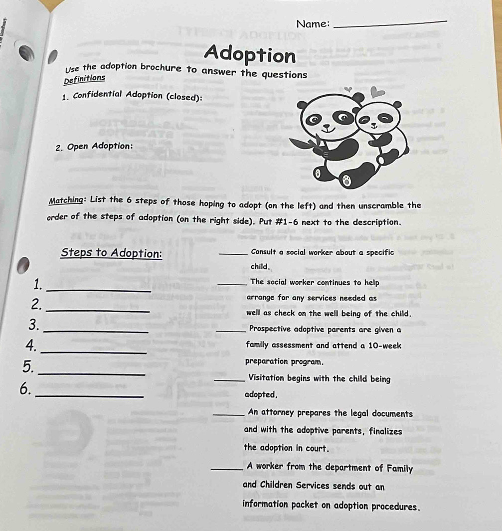 Name: 
_ 
Adoption 
Use the adoption brochure to answer the questions 
Definitions 
1. Confidential Adoption (closed): 
2. Open Adoption: 
Matching: List the 6 steps of those hoping to adopt (on the left) and then unscramble the 
order of the steps of adoption (on the right side). Put #1-6 next to the description. 
Steps to Adoption: _Consult a social worker about a specific 
child. 
1._ 
_The social worker continues to help 
2._ 
arrange for any services needed as 
well as check on the well being of the child. 
3._ 
_Prospective adoptive parents are given a 
4._ family assessment and attend a 10-week
5._ 
preparation program. 
6._ 
_Visitation begins with the child being 
adopted. 
_An attorney prepares the legal documents 
and with the adoptive parents, finalizes 
the adoption in court. 
_A worker from the department of Family 
and Children Services sends out an 
information packet on adoption procedures.