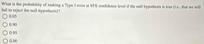 What is the probability of making a Type I error at 95% confidence level if the null hypothesis is true (.e., that we will
fail to reject the null hypothesis)?
0.05
0.90
0.95
0.00