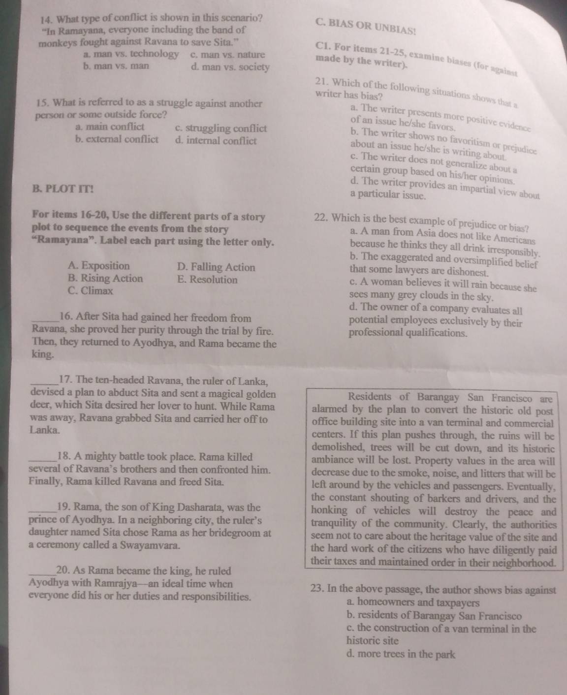 What type of conflict is shown in this scenario?
C. BIAS OR UNBIAS!
“In Ramayana, everyone including the band of
monkeys fought against Ravana to save Sita.”
a. man vs. technology c. man vs. nature made by the writer).
C1. For items 21-25, examine biases (for against
b. man vs. man d. man vs. society
21. Which of the following situations shows that a
writer has bias?
15. What is referred to as a struggle against another
person or some outside force?
a. The writer presents more positive evidence
of an issue he/she favors.
a. main conflict c. struggling conflict
b. external conflict d. internal conflict
b. The writer shows no favoritism or prejudice
about an issue he/she is writing about.
c. The writer does not generalize about a
certain group based on his/her opinions.
B. PLOT IT!
d. The writer provides an impartial view about
a particular issue.
For items 16-20, Use the different parts of a story 22. Which is the best example of prejudice or bias?
plot to sequence the events from the story
a. A man from Asia does not like Americans
“Ramayana”. Label each part using the letter only.
because he thinks they all drink irresponsibly.
b. The exaggerated and oversimplified belief
A. Exposition D. Falling Action
that some lawyers are dishonest.
B. Rising Action E. Resolution
c. A woman believes it will rain because she
C. Climax sees many grey clouds in the sky.
d. The owner of a company evaluates all
_16. After Sita had gained her freedom from potential employees exclusively by their
Ravana, she proved her purity through the trial by fire. professional qualifications.
Then, they returned to Ayodhya, and Rama became the
king.
_17. The ten-headed Ravana, the ruler of Lanka,
devised a plan to abduct Sita and sent a magical golden Residents of Barangay San Francisco are
deer, which Sita desired her lover to hunt. While Rama alarmed by the plan to convert the historic old post
was away, Ravana grabbed Sita and carried her off to office building site into a van terminal and commercial
Lanka. centers. If this plan pushes through, the ruins will be
demolished, trees will be cut down, and its historic
_18. A mighty battle took place. Rama killed ambiance will be lost. Property values in the area will
several of Ravana’s brothers and then confronted him. decrease due to the smoke, noise, and litters that will be
Finally, Rama killed Ravana and freed Sita. left around by the vehicles and passengers. Eventually,
the constant shouting of barkers and drivers, and the
_19. Rama, the son of King Dasharata, was the honking of vehicles will destroy the peace and
prince of Ayodhya. In a neighboring city, the ruler’s tranquility of the community. Clearly, the authorities
daughter named Sita chose Rama as her bridegroom at seem not to care about the heritage value of the site and
a ceremony called a Swayamvara. the hard work of the citizens who have diligently paid
their taxes and maintained order in their neighborhood.
_20. As Rama became the king, he ruled
Ayodhya with Ramrajya—an ideal time when 23. In the above passage, the author shows bias against
everyone did his or her duties and responsibilities. a. homeowners and taxpayers
b. residents of Barangay San Francisco
c. the construction of a van terminal in the
historic site
d. more trees in the park